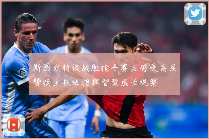 斯图尔特谈战胜枪手赛后感受高度赞扬主教练指挥智慧成长观察