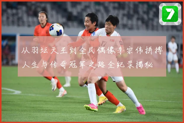 从羽坛天王到全民偶像李宗伟拼搏人生与传奇冠军之路全纪录揭秘