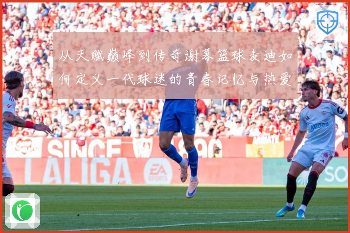 从天赋巅峰到传奇谢幕篮球麦迪如何定义一代球迷的青春记忆与热爱