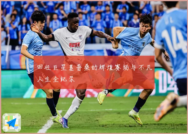 田径巨星基普桑的辉煌赛场与不凡人生全纪录