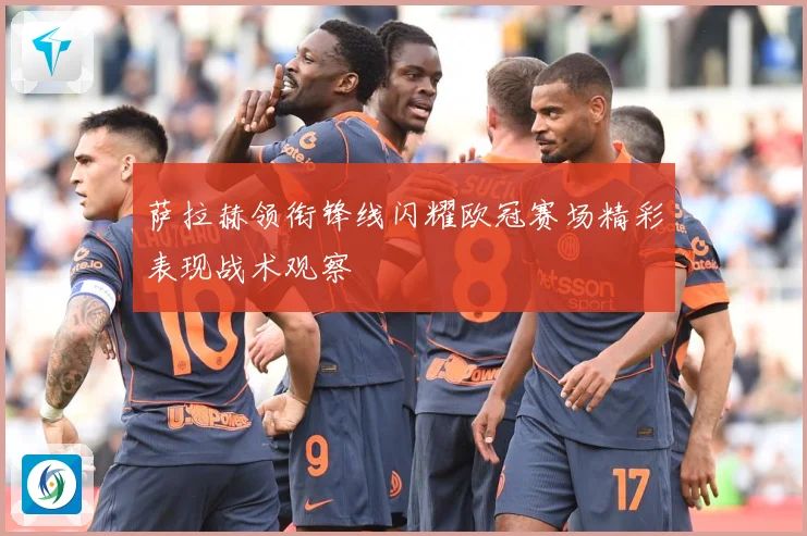 萨拉赫领衔锋线闪耀欧冠赛场精彩表现战术观察