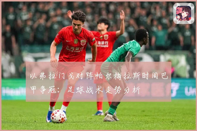 以弗拉门戈对阵帕尔梅拉斯时间巴甲争冠：足球战术走势分析