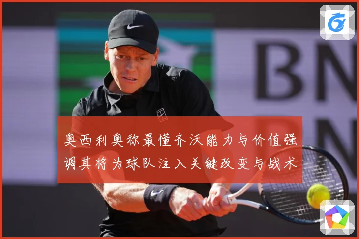 奥西利奥称最懂齐沃能力与价值强调其将为球队注入关键改变与战术专题观察