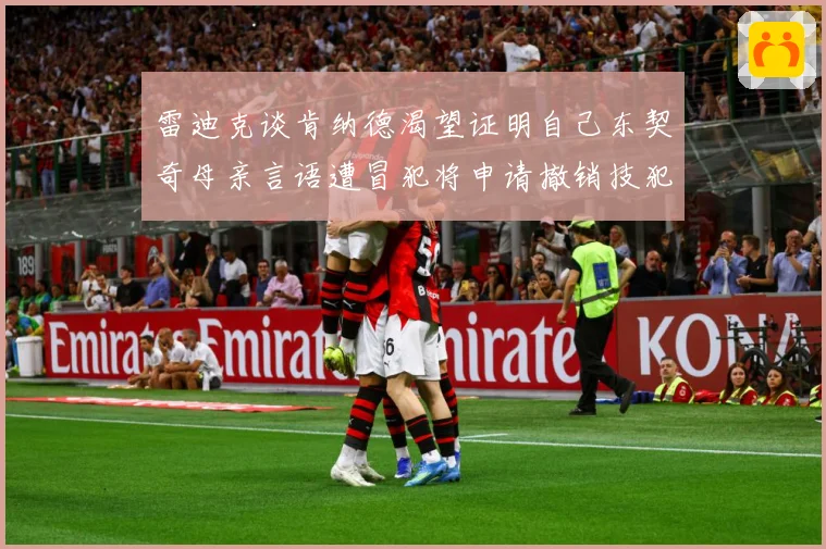 雷迪克谈肯纳德渴望证明自己东契奇母亲言语遭冒犯将申请撤销技犯成长观察