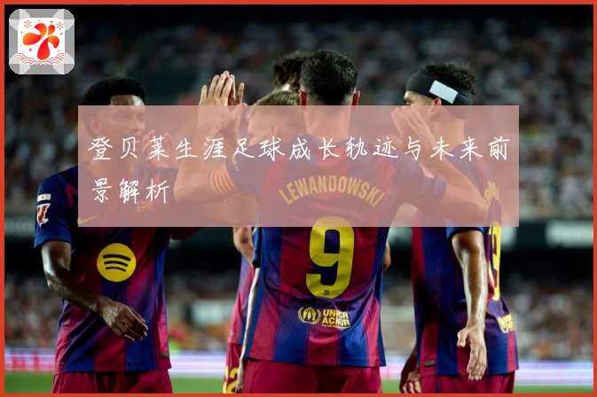 登贝莱生涯足球成长轨迹与未来前景解析