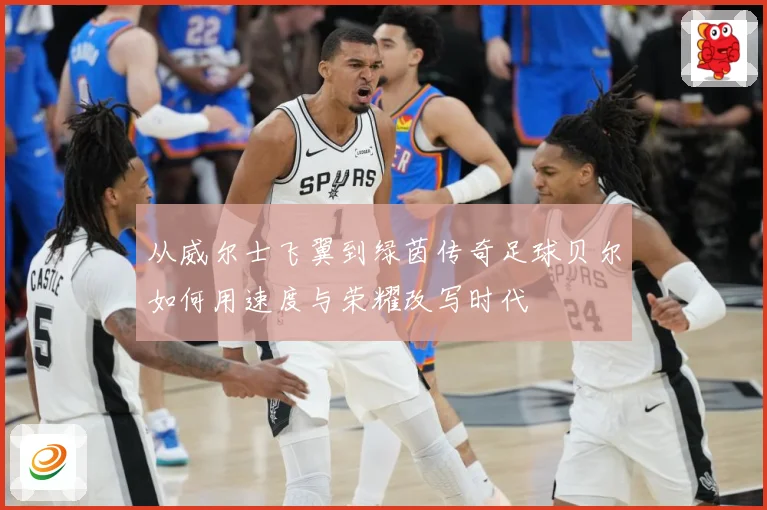 从威尔士飞翼到绿茵传奇足球贝尔如何用速度与荣耀改写时代