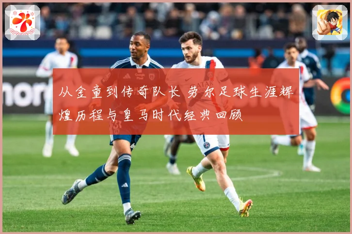 从金童到传奇队长 劳尔足球生涯辉煌历程与皇马时代经典回顾