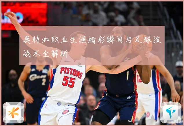 奥特加职业生涯精彩瞬间与足球技战术全解析
