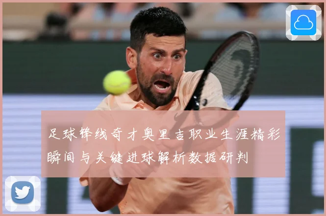 足球锋线奇才奥里吉职业生涯精彩瞬间与关键进球解析数据研判