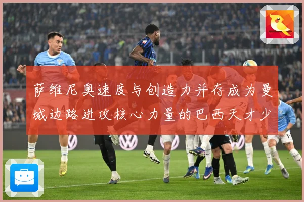 萨维尼奥速度与创造力并存成为曼城边路进攻核心力量的巴西天才少年