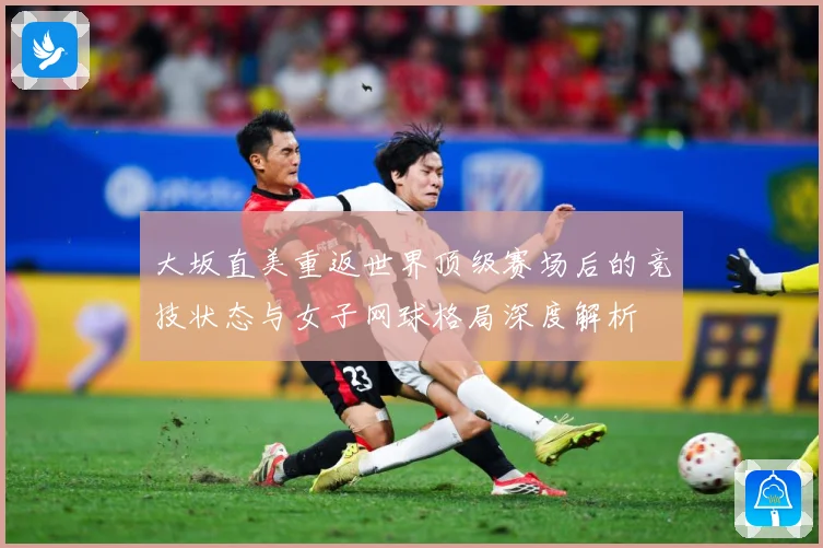 大坂直美重返世界顶级赛场后的竞技状态与女子网球格局深度解析