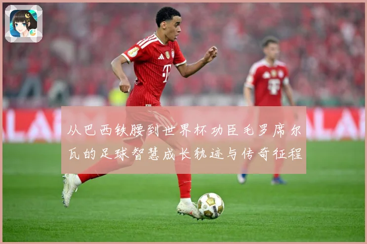 从巴西铁腰到世界杯功臣毛罗席尔瓦的足球智慧成长轨迹与传奇征程