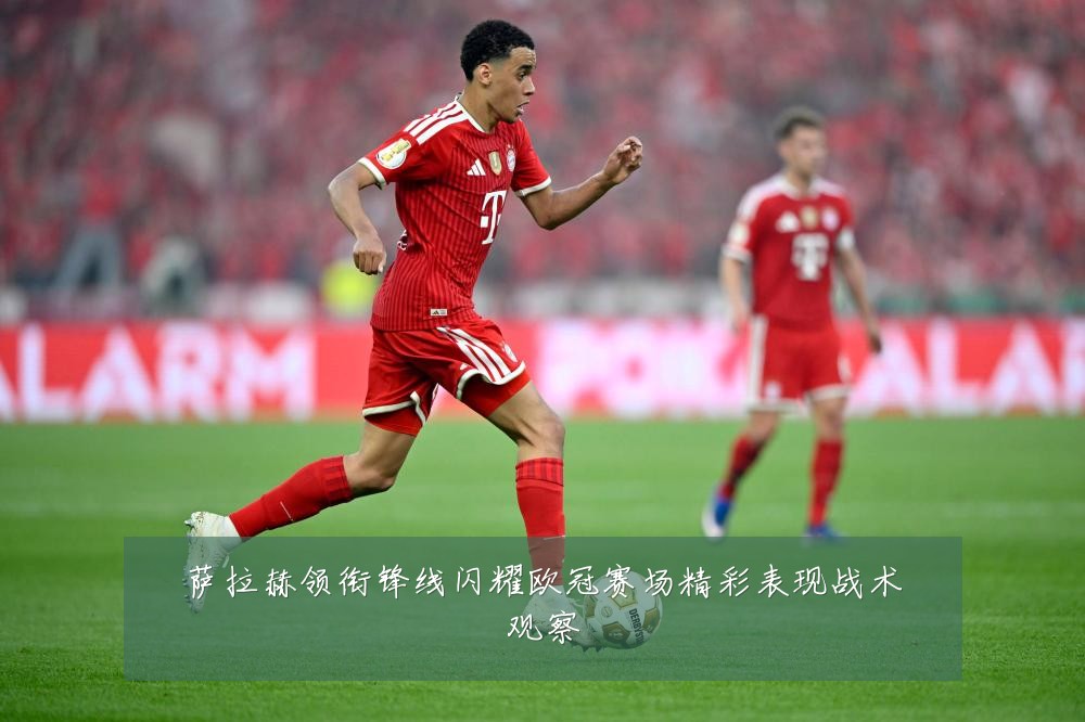 萨拉赫领衔锋线闪耀欧冠赛场精彩表现战术观察